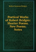 Poetical Works of Robert Bridges: Shorter Poems. New Poems. Notes