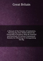A Manual of the Statutes of Limitation, Showing the Time Within Which the Ownership of Property Must Be Asserted and Exercised, Or Actions Commenced . Remedy for Obtaining Or Extinguishing the Rig