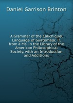 A Grammar of the Cakchiquel Language of Guatemala: Tr. from a Ms. in the Library of the American Philosophical Society, with an Introduction and Additions