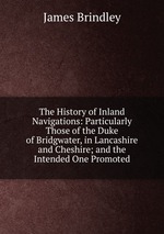 The History of Inland Navigations: Particularly Those of the Duke of Bridgwater, in Lancashire and Cheshire; and the Intended One Promoted