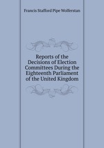 Reports of the Decisions of Election Committees During the Eighteenth Parliament of the United Kingdom