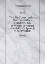 The Sly Subscription: On the Norfolk Monarch, &c. to Which Is Added, the Briton`s Speech to Sir Politick