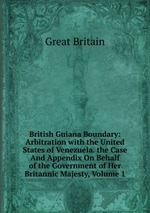 British Guiana Boundary: Arbitration with the United States of Venezuela. the Case And Appendix On Behalf of the Government of Her Britannic Majesty, Volume 1