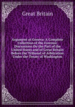 Argument at Geneva: A Complete Collection of the Forensic Discussions On the Part of the United States and of Great Britain Before the Tribunal of Arbitration Under the Treaty of Washington