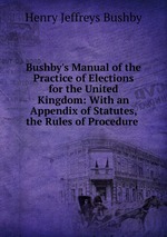 Bushby`s Manual of the Practice of Elections for the United Kingdom: With an Appendix of Statutes, the Rules of Procedure