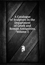 A Catalogue of Sculpture in the Department of Greek and Roman Antiquities, Volume 3