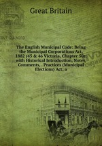 The English Municipal Code: Being the Municipal Corporations Act, 1882 (45 & 46 Victoria, Chapter 50); with Historical Introduction, Notes, Comments, . Practices (Municipal Elections) Act; a