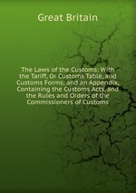 The Laws of the Customs: With the Tariff, Or Customs Table, and Customs Forms; and an Appendix, Containing the Customs Acts, and the Rules and Orders of the Commissioners of Customs