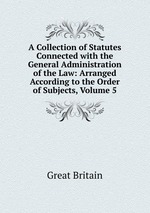 A Collection of Statutes Connected with the General Administration of the Law: Arranged According to the Order of Subjects, Volume 5