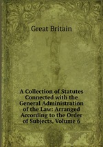 A Collection of Statutes Connected with the General Administration of the Law: Arranged According to the Order of Subjects, Volume 6