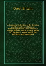 A Complete Collection of the Treaties and Conventions at Present Subsisting Between Great Britain & Foreign Powers: So Far As They Relate to Commerce . Trade; and to the Privileges and Interests O