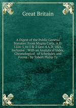 A Digest of the Public General Statutes: From Magna Carta, A.D. 1224-5, to 1 & 2 Geo. 4 A.D. 1821, Inclusive : With an Analytical Index, Chronological . of Schedules and Forms / by Tobert Philip Ty