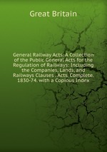 General Railway Acts: A Collection of the Public General Acts for the Regulation of Railways: Including the Companies, Lands, and Railways Clauses . Acts, Complete. 1830-74. with a Copious Index
