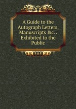 A Guide to the Autograph Letters, Manuscripts &c. . Exhibited to the Public