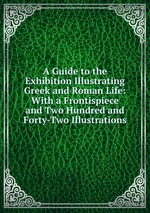 A Guide to the Exhibition Illustrating Greek and Roman Life: With a Frontispiece and Two Hundred and Forty-Two Illustrations
