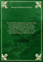 Private Bill Legislation, Comprising the Steps Required to Be Taken by Promoters Or Opponents of a Private Bill Before & After Its Presentation to Parliament: & the Standing Rules of Both Houses