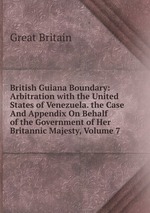 British Guiana Boundary: Arbitration with the United States of Venezuela. the Case And Appendix On Behalf of the Government of Her Britannic Majesty, Volume 7