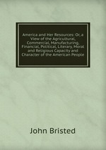America and Her Resources: Or, a View of the Agricultural, Commercial, Manufacturing, Financial, Political, Literary, Moral and Religious Capacity and Character of the American People