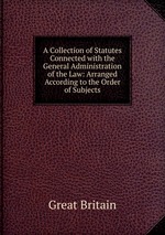 A Collection of Statutes Connected with the General Administration of the Law: Arranged According to the Order of Subjects