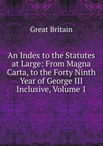 An Index to the Statutes at Large: From Magna Carta, to the Forty Ninth Year of George III Inclusive, Volume 1