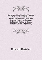 Hertslet`s China Treaties: Treaties, &c. Between Great Britain and China; and Between China and Foreign Powers; and Orders in Council, Rules, . in China. in Force On the 1St January,