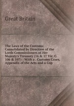 The Laws of the Customs: Consolidated by Direction of the Lords Commissioners of Her Majesty`s Treasury (16 & 17 Vic. C. 106 & 107) : With a . Customs Cases, Appendix of the Acts and a Cop