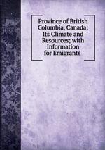 Province of British Columbia, Canada: Its Climate and Resources; with Information for Emigrants