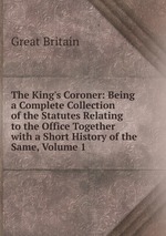 The King`s Coroner: Being a Complete Collection of the Statutes Relating to the Office Together with a Short History of the Same, Volume 1