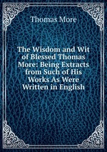 The Wisdom and Wit of Blessed Thomas More: Being Extracts from Such of His Works As Were Written in English
