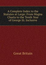 A Complete Index to the Statutes at Large: From Magna Charta to the Tenth Year of George Iii. Inclusive