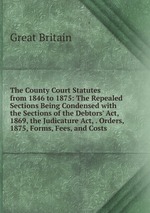 The County Court Statutes from 1846 to 1875: The Repealed Sections Being Condensed with the Sections of the Debtors` Act, 1869, the Judicature Act, . Orders, 1875, Forms, Fees, and Costs