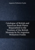Catalogue of British and American Book Plates Bequeathed to the Trustees of the British Museum by Sir Augustus Wollaston Franks
