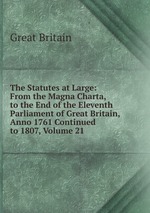 The Statutes at Large: From the Magna Charta, to the End of the Eleventh Parliament of Great Britain, Anno 1761 Continued to 1807, Volume 21
