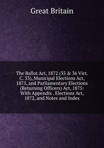 The Ballot Act, 1872 (35 & 36 Vict. C. 33), Municipal Elections Act, 1875, and Parliamentary Elections (Returning Officers) Act, 1875: With Appendix . Elections Act, 1872, and Notes and Index