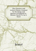 The Charters and Letters Patent, Granted by the Kings and Queens of England to . Bristol, Newly Tr. by S. Seyer