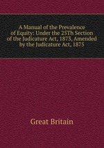A Manual of the Prevalence of Equity: Under the 25Th Section of the Judicature Act, 1873, Amended by the Judicature Act, 1875