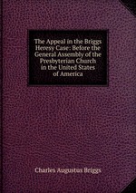 The Appeal in the Briggs Heresy Case: Before the General Assembly of the Presbyterian Church in the United States of America