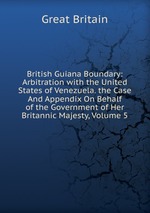 British Guiana Boundary: Arbitration with the United States of Venezuela. the Case And Appendix On Behalf of the Government of Her Britannic Majesty, Volume 5