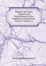 Reports of Cases Argued and Determined in the English Ecclesiastical Courts, Volume 5