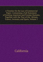 A Treatise On the Law of Commercial Paper: Containing a Full Statement of Existing American and Foreign Statutes, Together with the Text of the . Britain, France, Germany and Spain, Volume 1