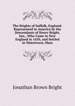 The Brights of Suffolk, England: Represented in America by the Descendants of Henry Bright, Jun., Who Came to New England in 1630, and Settled in Watertown, Mass