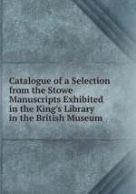 Catalogue of a Selection from the Stowe Manuscripts Exhibited in the King`s Library in the British Museum