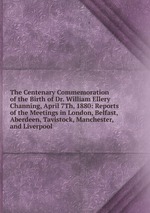 The Centenary Commemoration of the Birth of Dr. William Ellery Channing, April 7Th, 1880: Reports of the Meetings in London, Belfast, Aberdeen, Tavistock, Manchester, and Liverpool