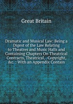 Dramatic and Musical Law: Being a Digest of the Law Relating to Theatres and Music Halls and Containing Chapters On Theatrical Contracts, Theatrical, . Copyright, &c. : With an Appendix Contain