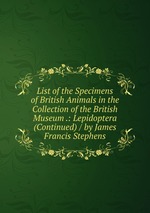 List of the Specimens of British Animals in the Collection of the British Museum .: Lepidoptera (Continued) / by James Francis Stephens