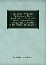 Aboriginal American Authors and Their Productions: Especially Those in the Native Languages. a Chapter in the History of Literature
