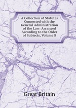 A Collection of Statutes Connected with the General Administration of the Law: Arranged According to the Order of Subjects, Volume 8