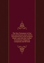 The New Testament of Our Lord and Saviour Jesus Christ: Translated Out of the Original Greek; and with the Former Translations Diligently Compared and Revised