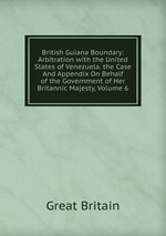 British Guiana Boundary: Arbitration with the United States of Venezuela. the Case And Appendix On Behalf of the Government of Her Britannic Majesty, Volume 6