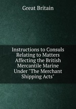 Instructions to Consuls Relating to Matters Affecting the British Mercantile Marine Under "The Merchant Shipping Acts"